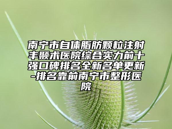 南宁市自体脂肪颗粒注射丰颞术医院综合实力前十强口碑排名全新名单更新-排名靠前南宁市整形医院