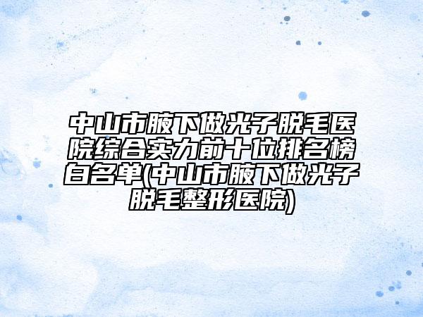 中山市腋下做光子脱毛医院综合实力前十位排名榜白名单(中山市腋下做光子脱毛整形医院)