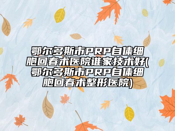 鄂尔多斯市PRP自体细胞回春术医院谁家技术好(鄂尔多斯市PRP自体细胞回春术整形医院)