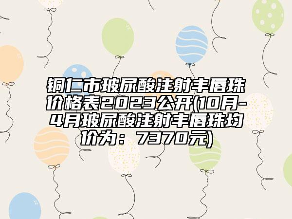 铜仁市玻尿酸注射丰唇珠价格表2023公开(10月-4月玻尿酸注射丰唇珠均价为：7370元)