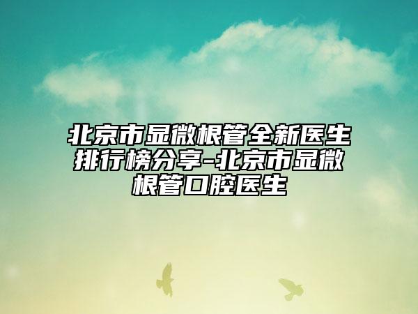 北京市显微根管全新医生排行榜分享-北京市显微根管口腔医生