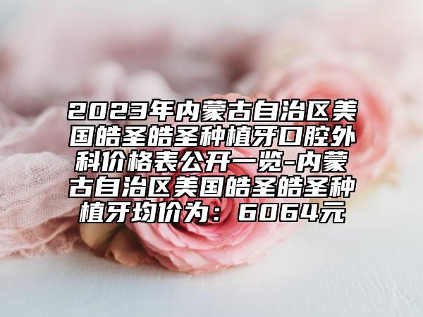 2023年内蒙古自治区美国皓圣皓圣种植牙口腔外科价格表公开一览-内蒙古自治区美国皓圣皓圣种植牙均价为：6064元