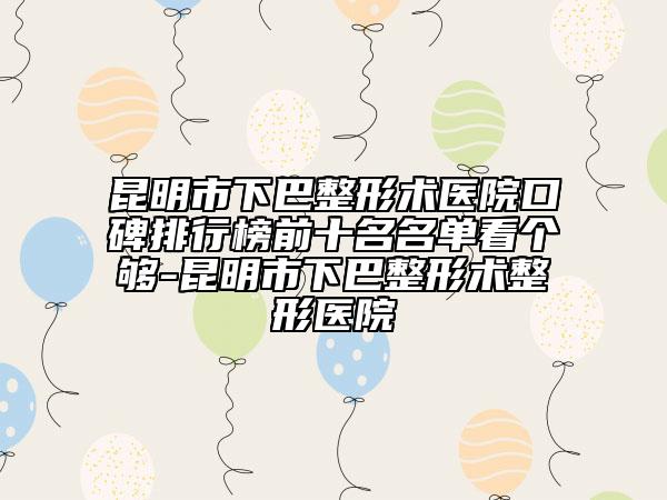昆明市下巴整形术医院口碑排行榜前十名名单看个够-昆明市下巴整形术整形医院