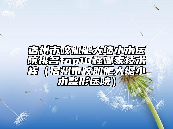 宿州市咬肌肥大缩小术医院排名top10强哪家技术棒（宿州市咬肌肥大缩小术整形医院）