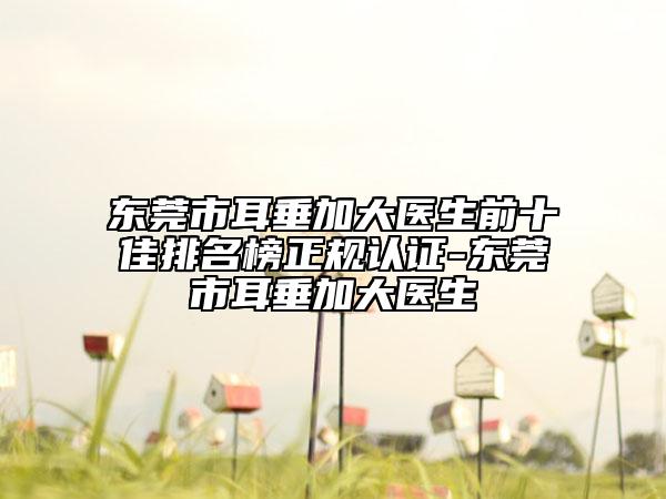 东莞市耳垂加大医生前十佳排名榜正规认证-东莞市耳垂加大医生