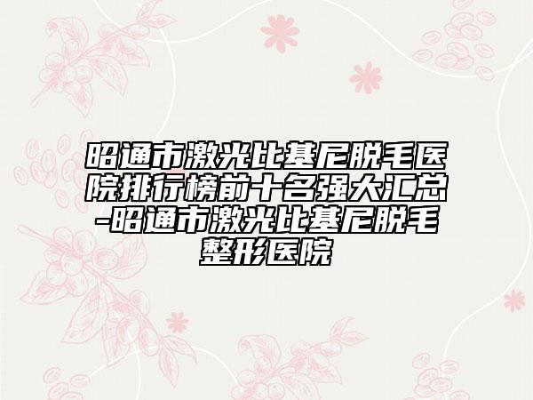 昭通市激光比基尼脱毛医院排行榜前十名强大汇总-昭通市激光比基尼脱毛整形医院