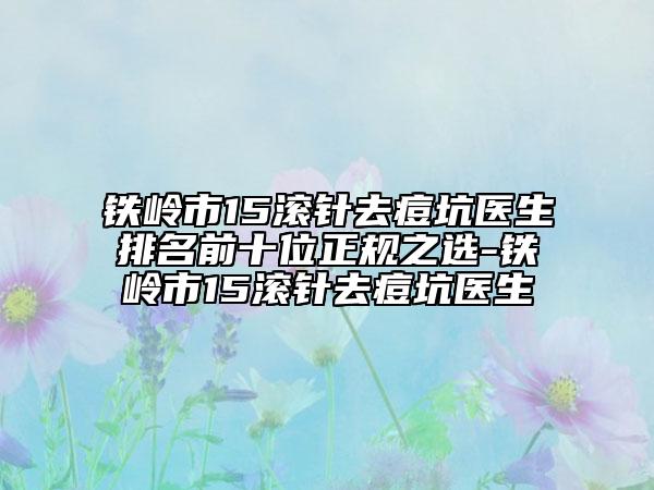 铁岭市15滚针去痘坑医生排名前十位正规之选-铁岭市15滚针去痘坑医生