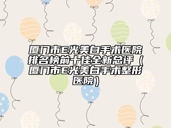 厦门市E光美白手术医院排名榜前十佳全新总评（厦门市E光美白手术整形医院）