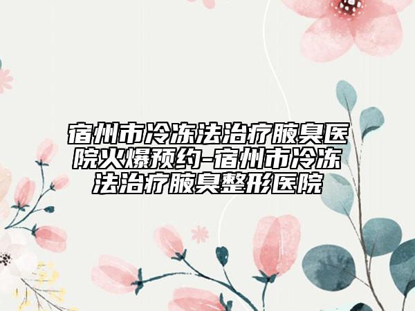 宿州市冷冻法治疗腋臭医院火爆预约-宿州市冷冻法治疗腋臭整形医院