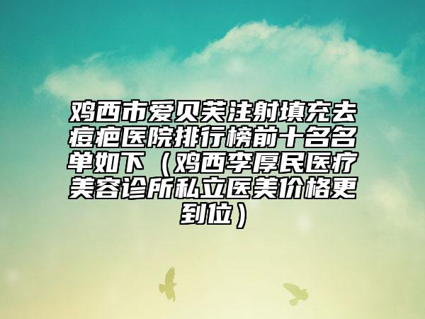 鸡西市爱贝芙注射填充去痘疤医院排行榜前十名名单如下（鸡西李厚民医疗美容诊所私立医美价格更到位）