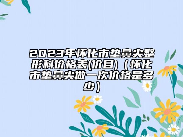 2023年怀化市垫鼻尖整形科价格表(价目)（怀化市垫鼻尖做一次价格是多少）