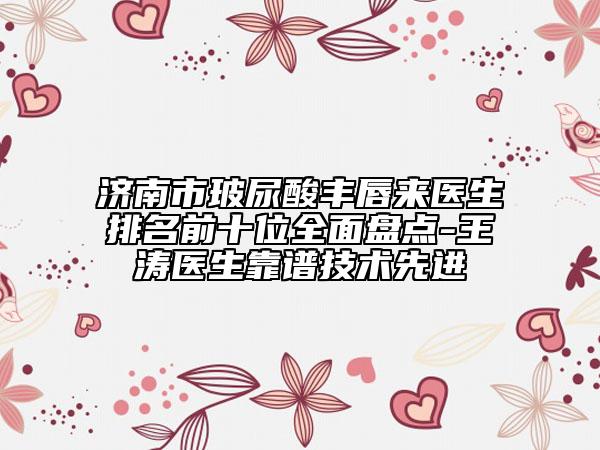 济南市玻尿酸丰唇来医生排名前十位全面盘点-王涛医生靠谱技术先进