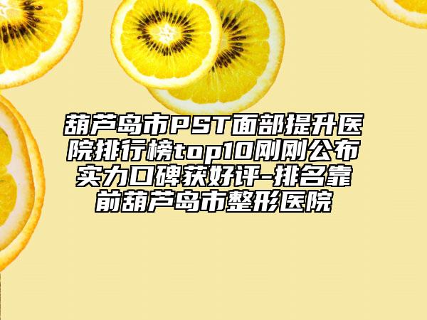 葫芦岛市PST面部提升医院排行榜top10刚刚公布实力口碑获好评-排名靠前葫芦岛市整形医院