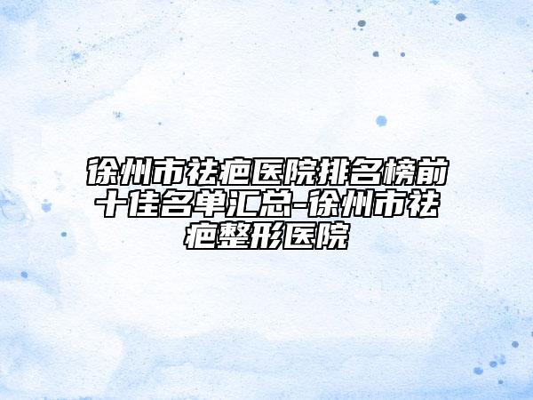 徐州市祛疤医院排名榜前十佳名单汇总-徐州市祛疤整形医院