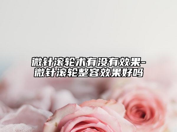 微针滚轮术有没有效果-微针滚轮整容效果好吗