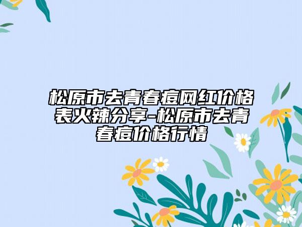 松原市去青春痘网红价格表火辣分享-松原市去青春痘价格行情