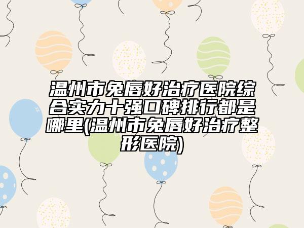 温州市兔唇好治疗医院综合实力十强口碑排行都是哪里(温州市兔唇好治疗整形医院)