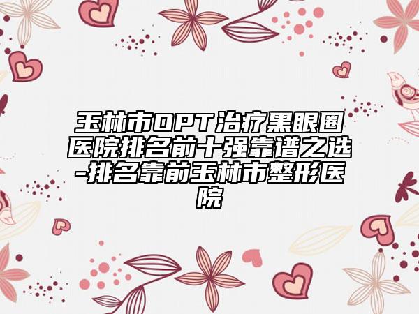 玉林市OPT治疗黑眼圈医院排名前十强靠谱之选-排名靠前玉林市整形医院