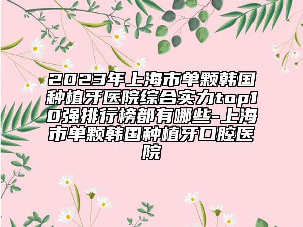 2023年上海市单颗韩国种植牙医院综合实力top10强排行榜都有哪些-上海市单颗韩国种植牙口腔医院