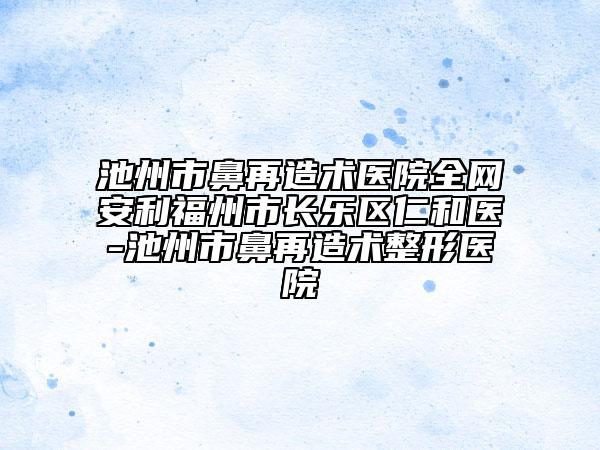 池州市鼻再造术医院全网安利福州市长乐区仁和医-池州市鼻再造术整形医院