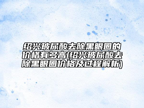 绍兴玻尿酸去除黑眼圈的价格有多高(绍兴玻尿酸去除黑眼圈价格及过程解析)
