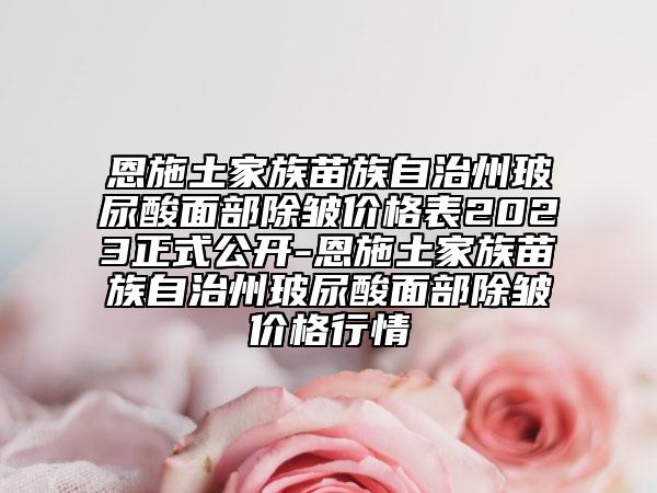 恩施土家族苗族自治州玻尿酸面部除皱价格表2023正式公开-恩施土家族苗族自治州玻尿酸面部除皱价格行情