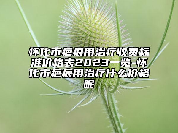 怀化市疤痕用治疗收费标准价格表2023一览-怀化市疤痕用治疗什么价格呢