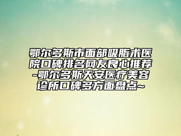 鄂尔多斯市面部吸脂术医院口碑排名网友良心推荐-鄂尔多斯天安医疗美容诊所口碑多方面盘点~