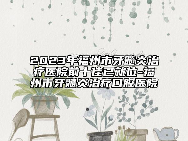2023年福州市牙髓炎治疗医院前十佳已就位-福州市牙髓炎治疗口腔医院
