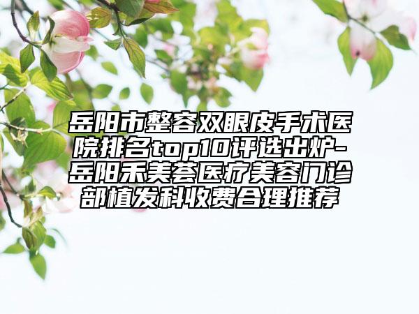 岳阳市整容双眼皮手术医院排名top10评选出炉-岳阳禾美荟医疗美容门诊部植发科收费合理推荐