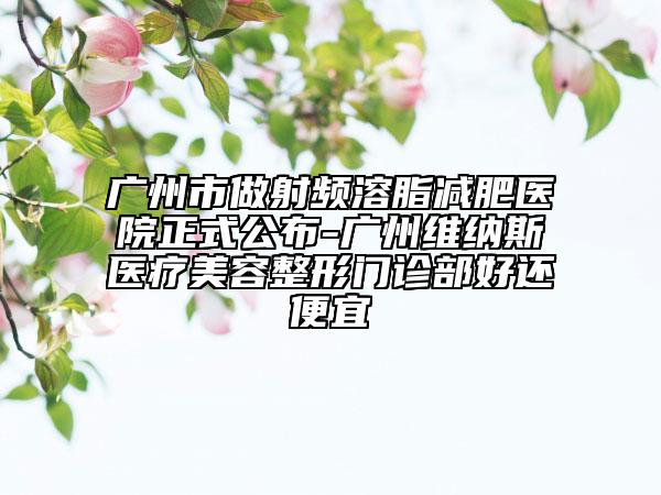 广州市做射频溶脂减肥医院正式公布-广州维纳斯医疗美容整形门诊部好还便宜