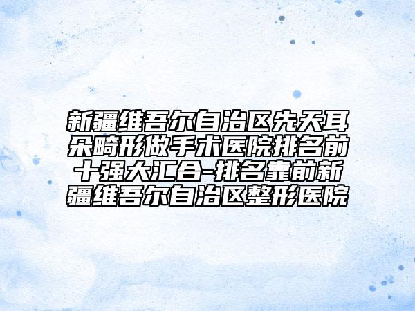 新疆维吾尔自治区先天耳朵畸形做手术医院排名前十强大汇合-排名靠前新疆维吾尔自治区整形医院