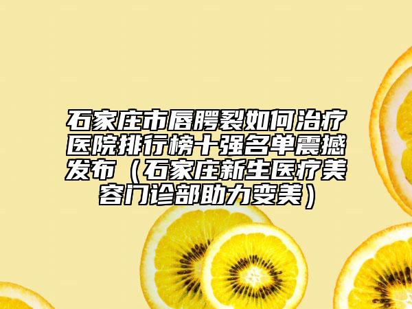 石家庄市唇腭裂如何治疗医院排行榜十强名单震撼发布（石家庄新生医疗美容门诊部助力变美）