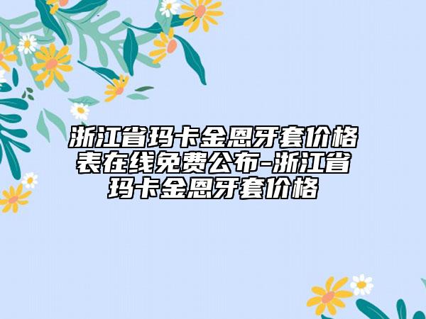 浙江省玛卡金恩牙套价格表在线免费公布-浙江省玛卡金恩牙套价格