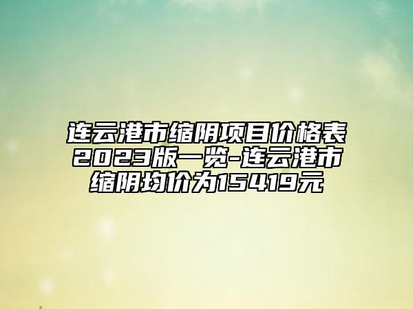连云港市缩阴项目价格表2023版一览-连云港市缩阴均价为15419元