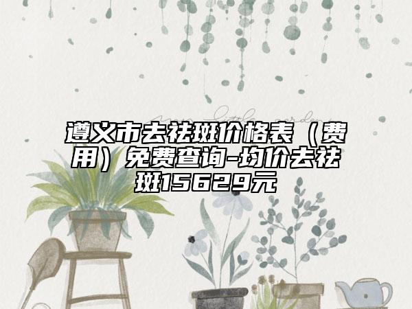 遵义市去祛斑价格表（费用）免费查询-均价去祛斑15629元