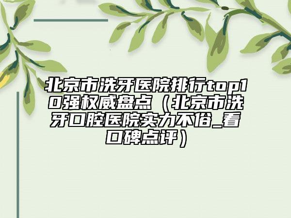 北京市洗牙医院排行top10强权威盘点（北京市洗牙口腔医院实力不俗_看口碑点评）