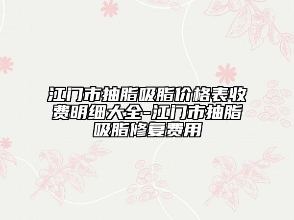 江门市抽脂吸脂价格表收费明细大全-江门市抽脂吸脂修复费用