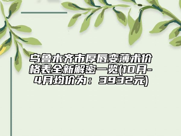 乌鲁木齐市厚唇变薄术价格表全新解密一览(10月-4月均价为：3932元)