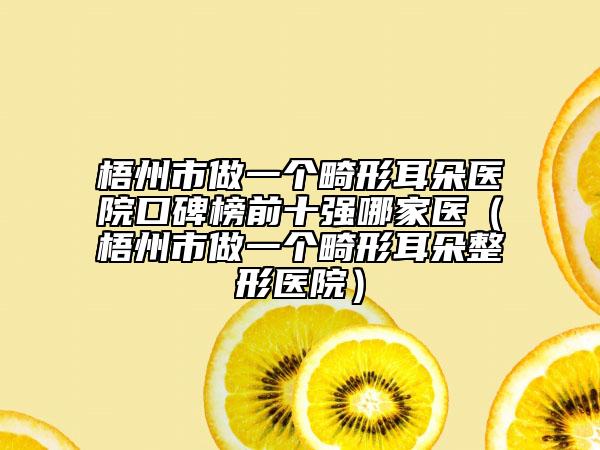 梧州市做一个畸形耳朵医院口碑榜前十强哪家医（梧州市做一个畸形耳朵整形医院）