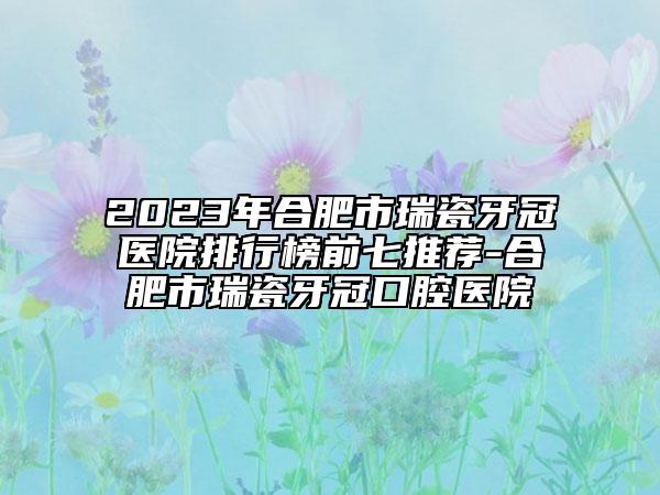 2023年合肥市瑞瓷牙冠医院排行榜前七推荐-合肥市瑞瓷牙冠口腔医院