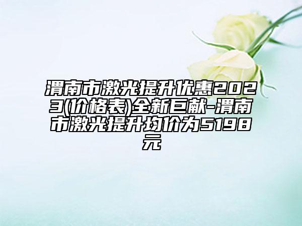 渭南市激光提升优惠2023(价格表)全新巨献-渭南市激光提升均价为5198元