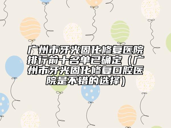 广州市牙光固化修复医院排行前十名单已确定（广州市牙光固化修复口腔医院是不错的选择）