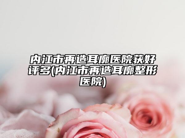 内江市再造耳廓医院获好评多(内江市再造耳廓整形医院)