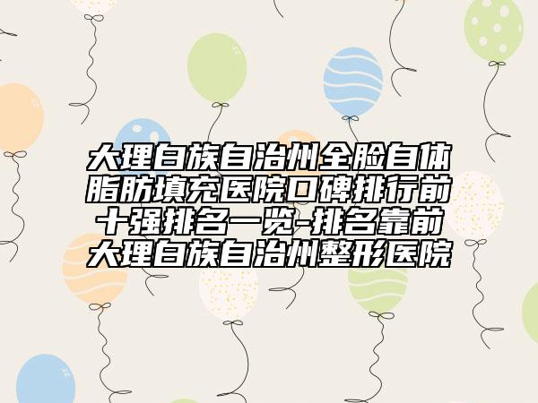 大理白族自治州全脸自体脂肪填充医院口碑排行前十强排名一览-排名靠前大理白族自治州整形医院
