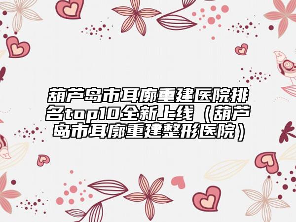 葫芦岛市耳廓重建医院排名top10全新上线（葫芦岛市耳廓重建整形医院）