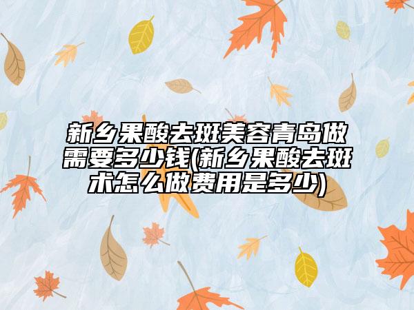 新乡果酸去斑美容青岛做需要多少钱(新乡果酸去斑术怎么做费用是多少)