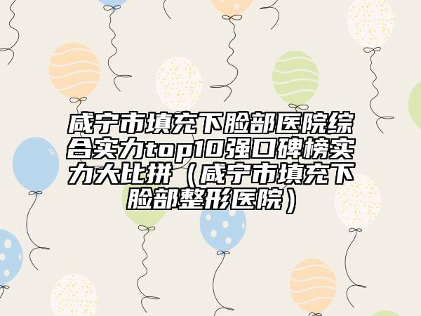 咸宁市填充下脸部医院综合实力top10强口碑榜实力大比拼（咸宁市填充下脸部整形医院）