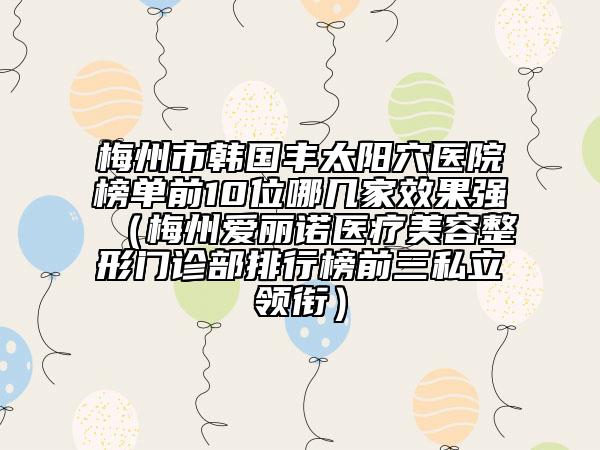 梅州市韩国丰太阳穴医院榜单前10位哪几家效果强（梅州爱丽诺医疗美容整形门诊部排行榜前三私立领衔）