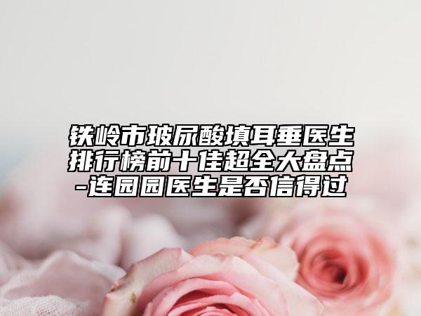 铁岭市玻尿酸填耳垂医生排行榜前十佳超全大盘点-连园园医生是否信得过